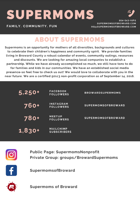 supermoms support group in broward county 2020 -Supermoms is an opportunity for mothers of all diversities, backgrounds and cultures to celebrate their children’s happiness and community spirit. We provide families living in Broward County a robust calendar of events, community outings, resources and discounts. We are looking for amazing local companies to establish a partnership. While we have already accomplished so much, we still have tons to do for families and kids in our communities. We have an established social media presence-so feel free to check us out! We would love to collaborate with you in the near future. We are a certified 501c3 non-profit corporation as of September 14, 2016.